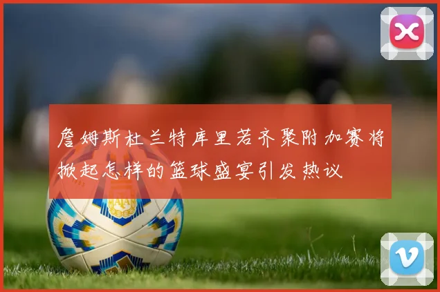 詹姆斯杜兰特库里若齐聚附加赛将掀起怎样的篮球盛宴引发热议