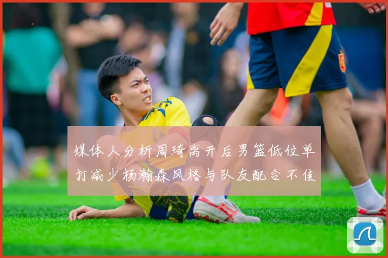 媒体人分析周琦离开后男篮低位单打减少杨瀚森风格与队友配合不佳