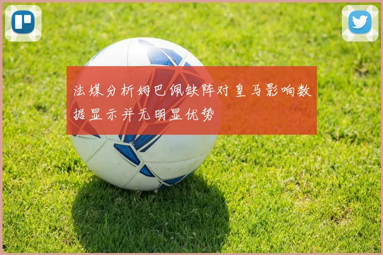 法媒分析姆巴佩缺阵对皇马影响数据显示并无明显优势