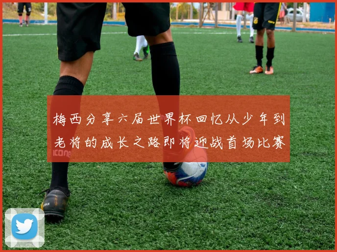 梅西分享六届世界杯回忆从少年到老将的成长之路即将迎战首场比赛