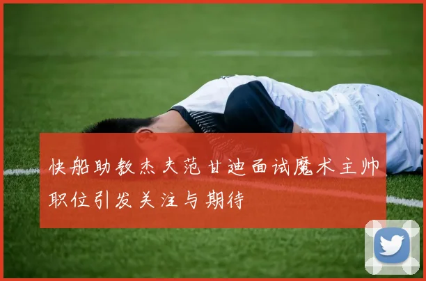 快船助教杰夫范甘迪面试魔术主帅职位引发关注与期待