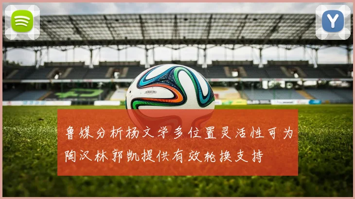鲁媒分析杨文学多位置灵活性可为陶汉林郭凯提供有效轮换支持