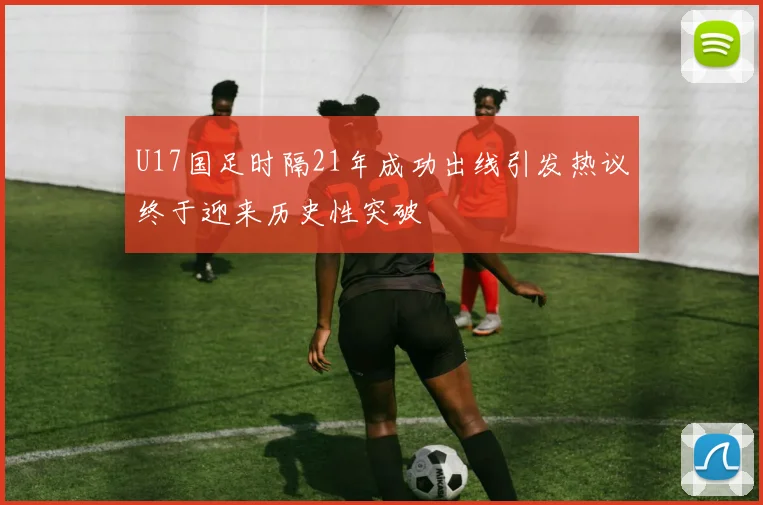 U17国足时隔21年成功出线引发热议终于迎来历史性突破