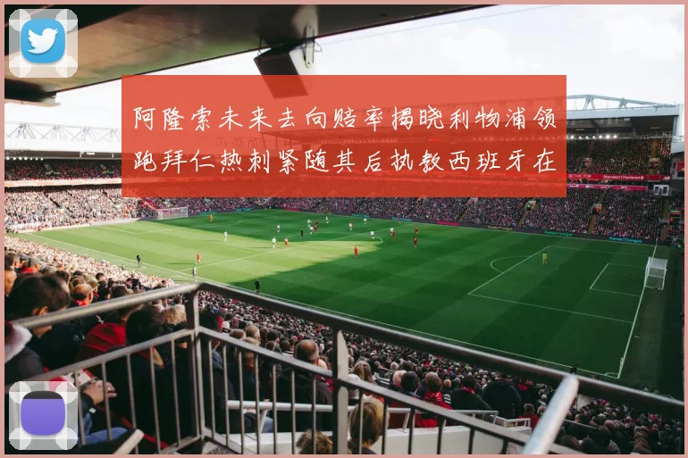 阿隆索未来去向赔率揭晓利物浦领跑拜仁热刺紧随其后执教西班牙在列