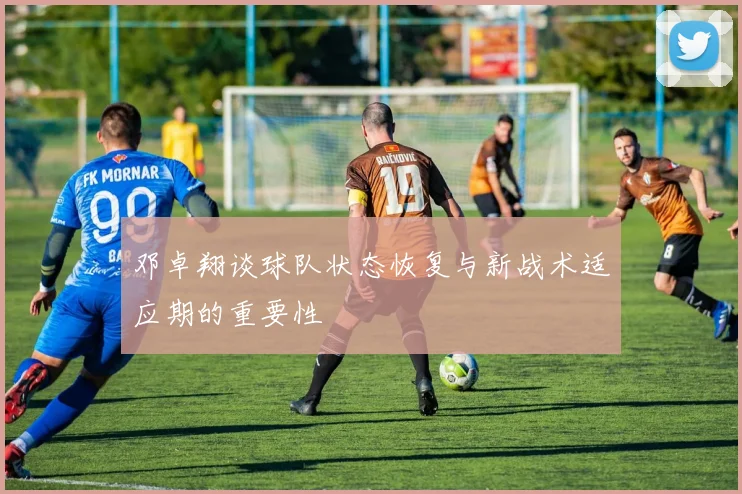 邓卓翔谈球队状态恢复与新战术适应期的重要性