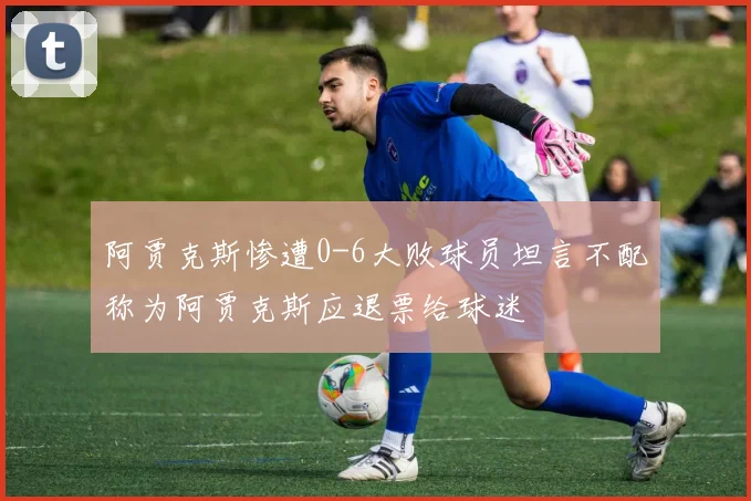 阿贾克斯惨遭0-6大败球员坦言不配称为阿贾克斯应退票给球迷