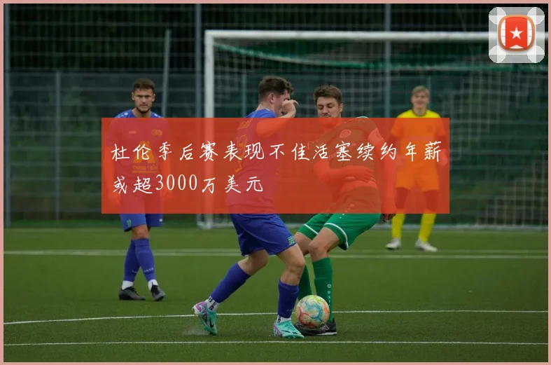 杜伦季后赛表现不佳活塞续约年薪或超3000万美元