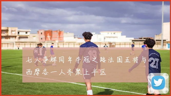 七人争辉同年夺冠之路法国五将与西摩各一人齐聚上半区