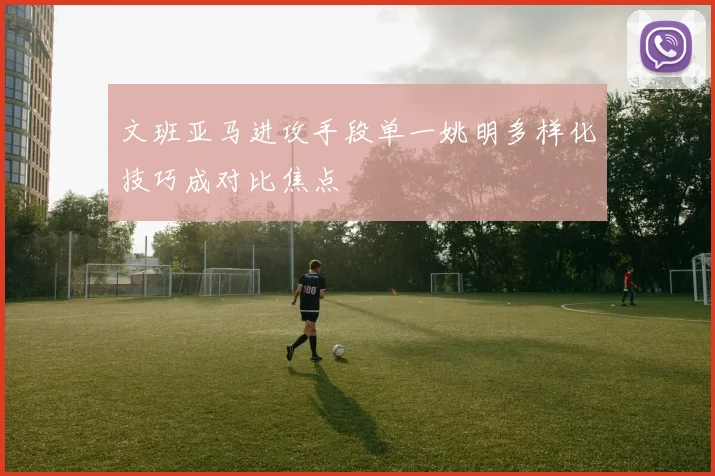 文班亚马进攻手段单一姚明多样化技巧成对比焦点