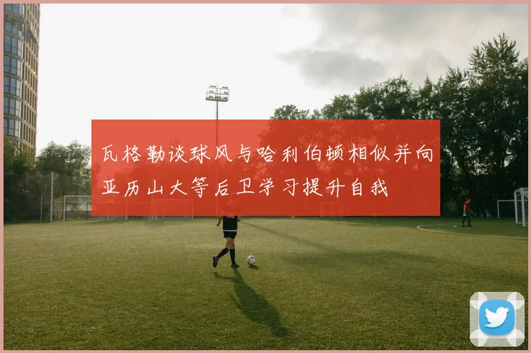 瓦格勒谈球风与哈利伯顿相似并向亚历山大等后卫学习提升自我