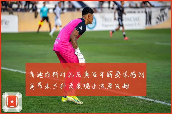 乌迪内斯对扎尼奥洛年薪要求感到高昂米兰科莫表现出浓厚兴趣