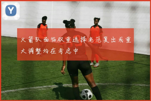 火箭队面临双重选择老范复出或重大调整均在考虑中
