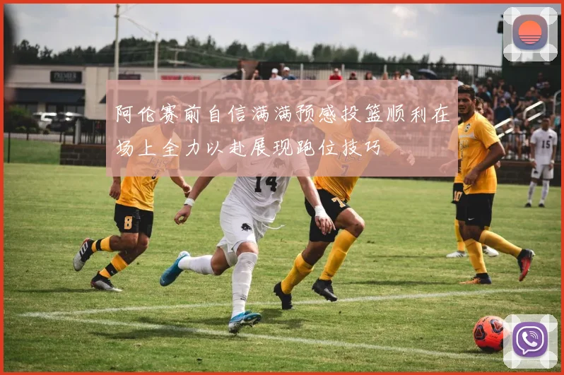 阿伦赛前自信满满预感投篮顺利在场上全力以赴展现跑位技巧