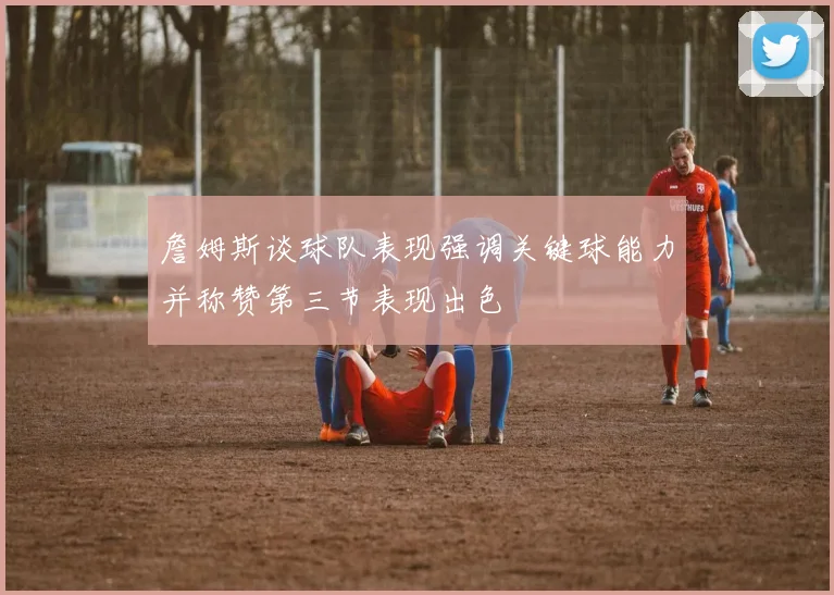 詹姆斯谈球队表现强调关键球能力并称赞第三节表现出色