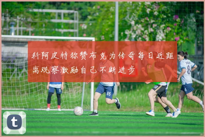 科阿皮特称赞布克为传奇每日近距离观察激励自己不断进步