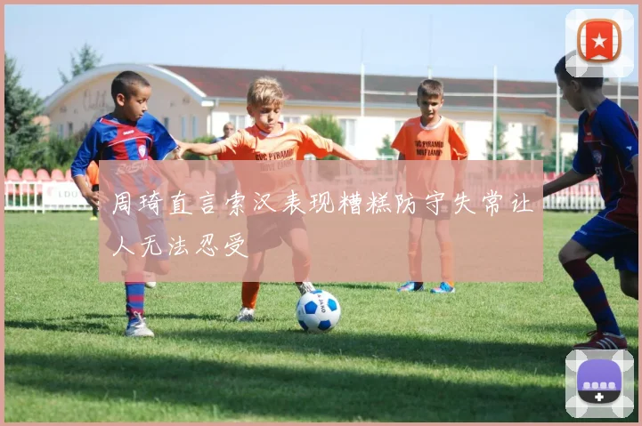 周琦直言索汉表现糟糕防守失常让人无法忍受