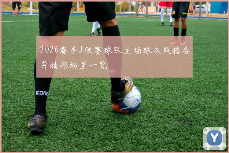 2026赛季J联赛球队主场球衣风格各异精彩纷呈一览