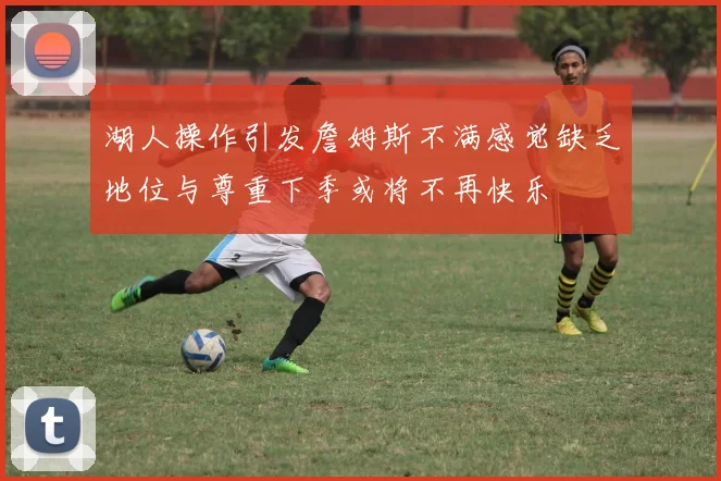 湖人操作引发詹姆斯不满感觉缺乏地位与尊重下季或将不再快乐