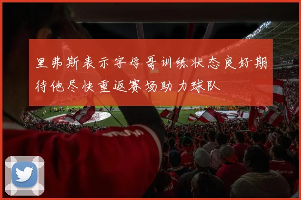 里弗斯表示字母哥训练状态良好期待他尽快重返赛场助力球队