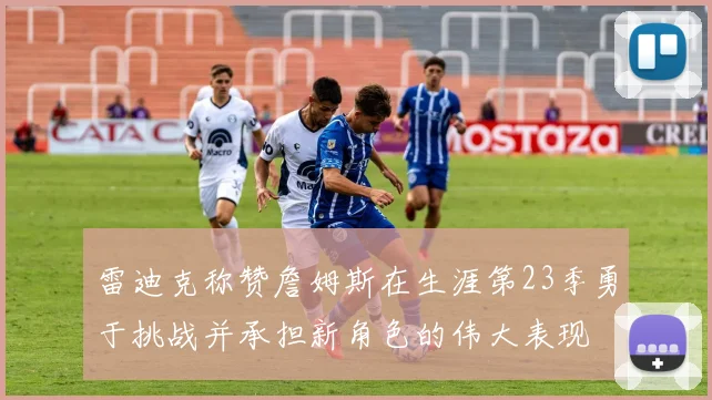 雷迪克称赞詹姆斯在生涯第23季勇于挑战并承担新角色的伟大表现