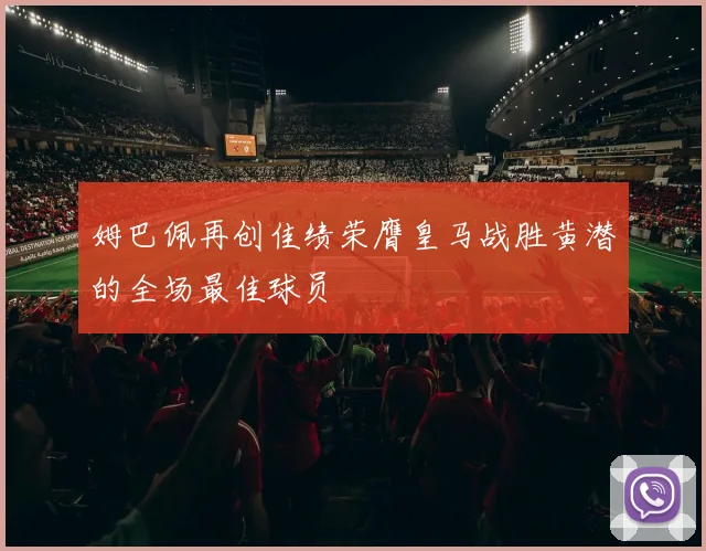 姆巴佩再创佳绩荣膺皇马战胜黄潜的全场最佳球员